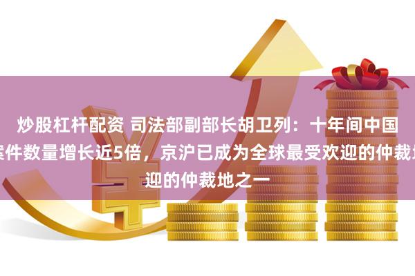 炒股杠杆配资 司法部副部长胡卫列：十年间中国仲裁案件数量增长近5倍，京沪已成为全球最受欢迎的仲裁地之一