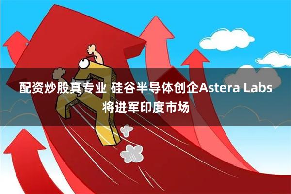 配资炒股真专业 硅谷半导体创企Astera Labs将进军印度市场