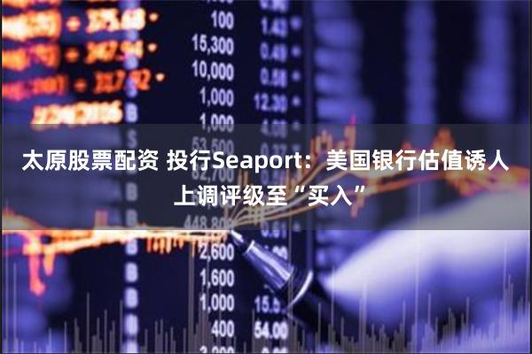 太原股票配资 投行Seaport：美国银行估值诱人 上调评级至“买入”