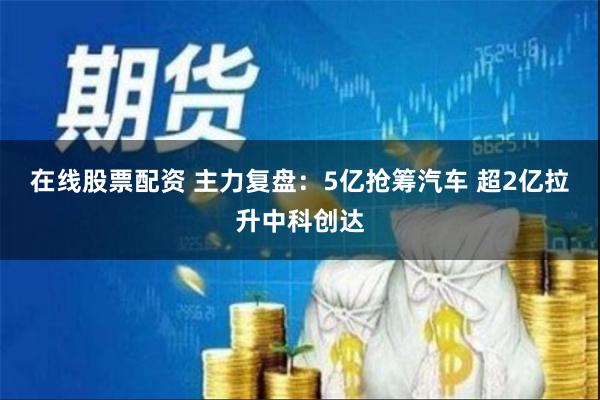 在线股票配资 主力复盘：5亿抢筹汽车 超2亿拉升中科创达