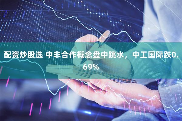 配资炒股选 中非合作概念盘中跳水，中工国际跌0.69%