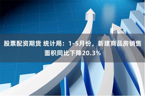 股票配资期货 统计局：1-5月份，新建商品房销售面积同比下降20.3%