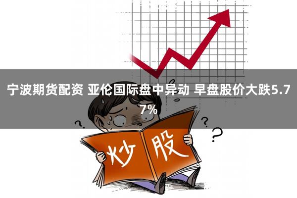 宁波期货配资 亚伦国际盘中异动 早盘股价大跌5.77%