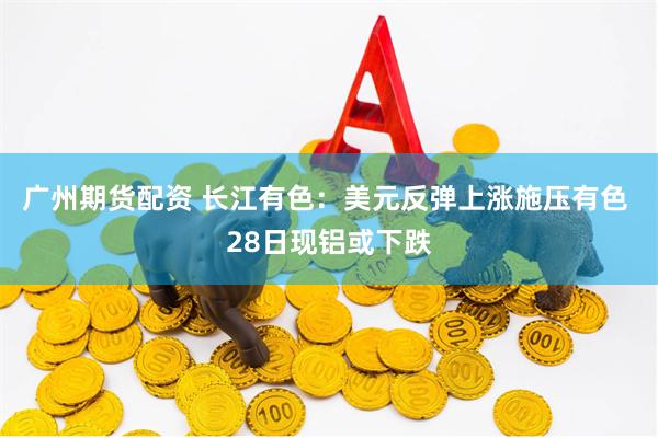 广州期货配资 长江有色：美元反弹上涨施压有色 28日现铝或下跌