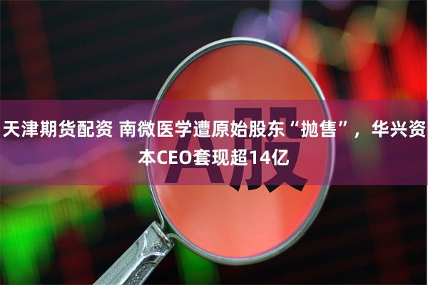 天津期货配资 南微医学遭原始股东“抛售”，华兴资本CEO套现超14亿