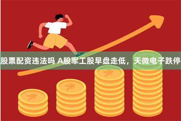 股票配资违法吗 A股军工股早盘走低，天微电子跌停