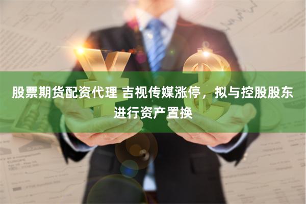 股票期货配资代理 吉视传媒涨停，拟与控股股东进行资产置换