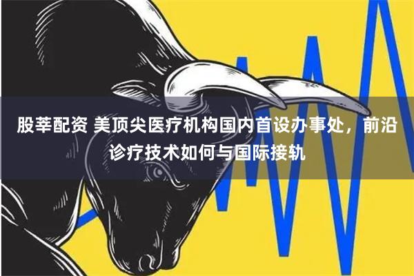 股莘配资 美顶尖医疗机构国内首设办事处，前沿诊疗技术如何与国际接轨