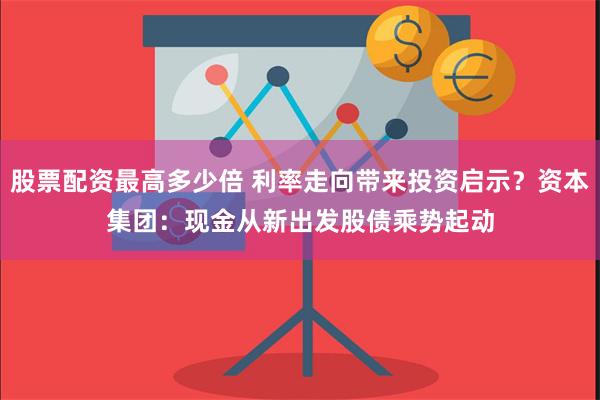 股票配资最高多少倍 利率走向带来投资启示？资本集团：现金从新出发　股债乘势起动