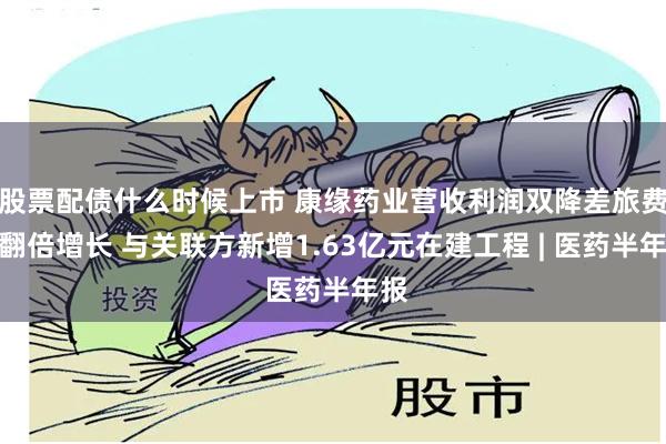 股票配债什么时候上市 康缘药业营收利润双降差旅费却翻倍增长 与关联方新增1.63亿元在建工程 | 医药半年报