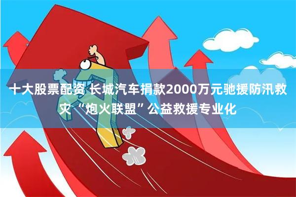 十大股票配资 长城汽车捐款2000万元驰援防汛救灾 “炮火联盟”公益救援专业化