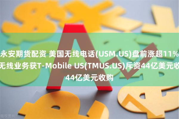 永安期货配资 美国无线电话(USM.US)盘前涨超11%！无线业务获T-Mobile US(TMUS.US)斥资44亿美元收购