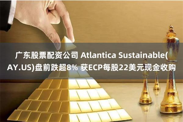 广东股票配资公司 Atlantica Sustainable(AY.US)盘前跌超8% 获ECP每股22美元现金收购