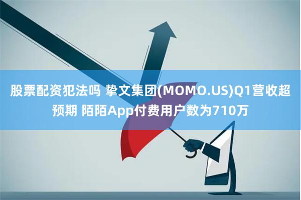 股票配资犯法吗 挚文集团(MOMO.US)Q1营收超预期 陌陌App付费用户数为710万