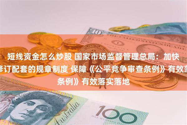 短线资金怎么炒股 国家市场监督管理总局：加快制订、修订配套的规章制度 保障《公平竞争审查条例》有效落实落地