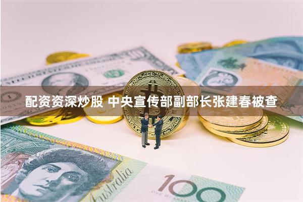 配资资深炒股 中央宣传部副部长张建春被查