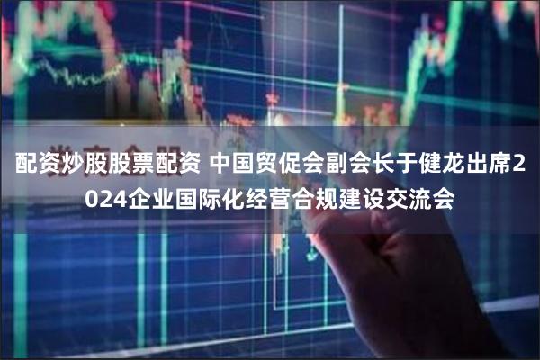 配资炒股股票配资 中国贸促会副会长于健龙出席2024企业国际化经营合规建设交流会