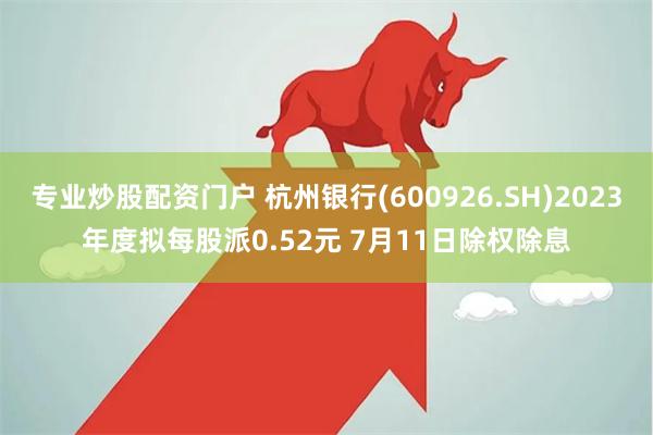 专业炒股配资门户 杭州银行(600926.SH)2023年度拟每股派0.52元 7月11日除权除息