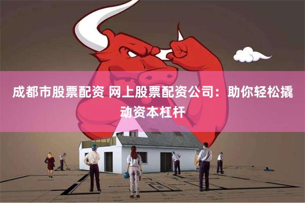 成都市股票配资 网上股票配资公司：助你轻松撬动资本杠杆