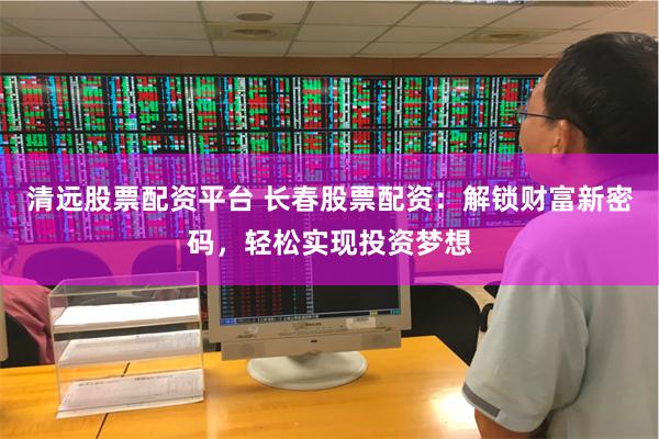 清远股票配资平台 长春股票配资：解锁财富新密码，轻松实现投资梦想