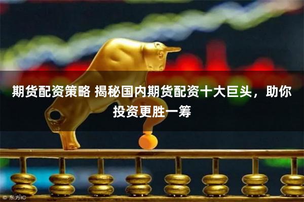 期货配资策略 揭秘国内期货配资十大巨头，助你投资更胜一筹