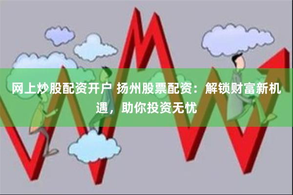 网上炒股配资开户 扬州股票配资：解锁财富新机遇，助你投资无忧