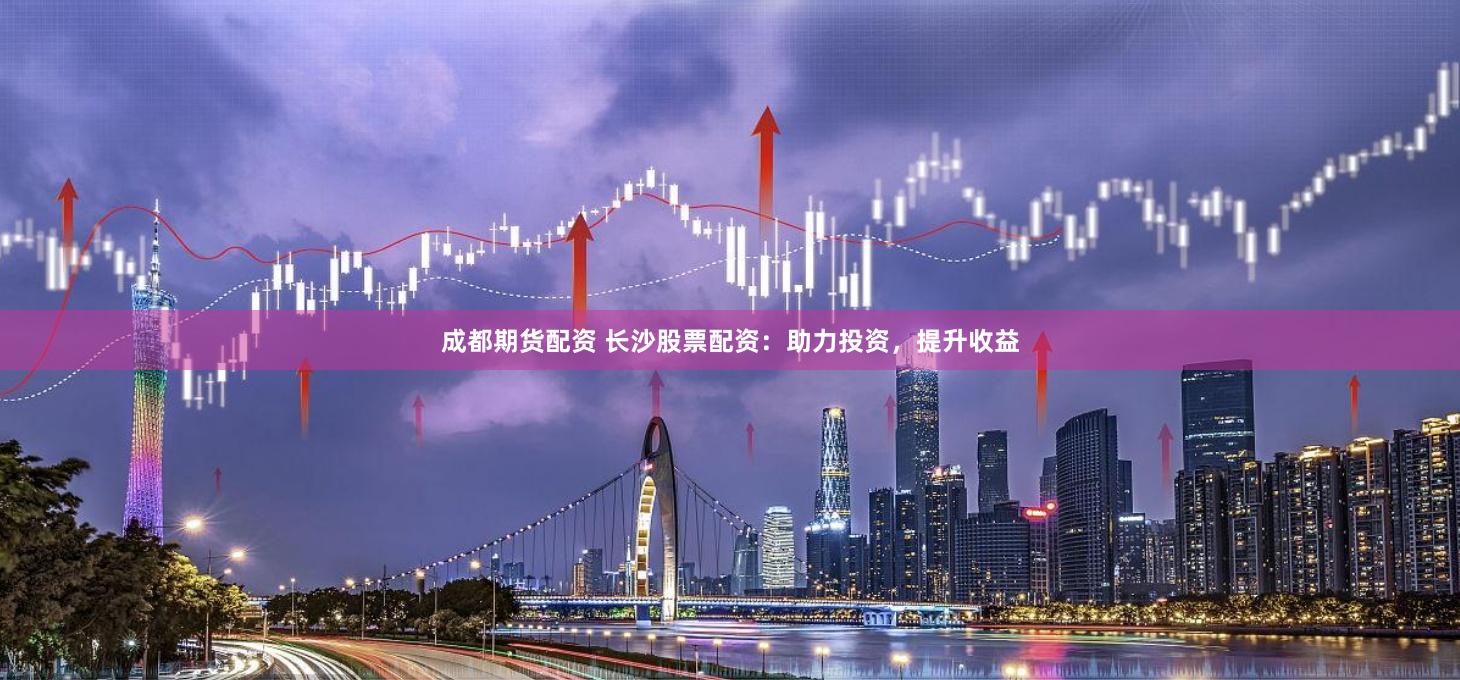 成都期货配资 长沙股票配资：助力投资，提升收益